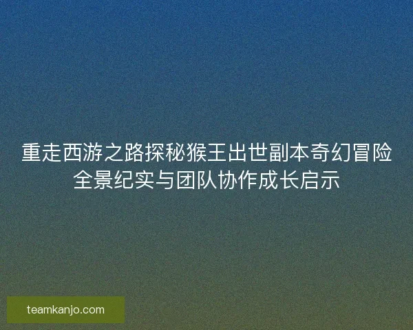 重走西游之路探秘猴王出世副本奇幻冒险全景纪实与团队协作成长启示