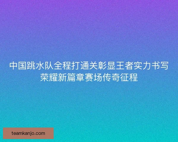 中国跳水队全程打通关彰显王者实力书写荣耀新篇章赛场传奇征程
